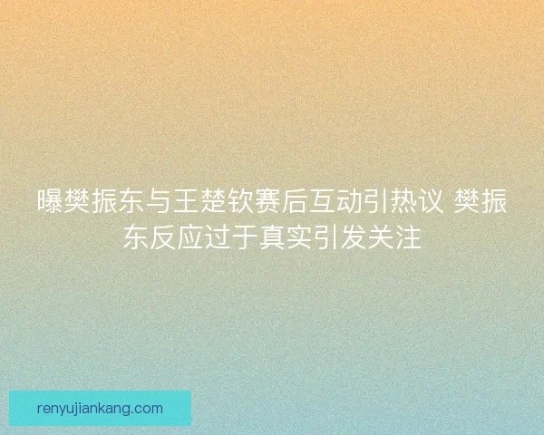 曝樊振东与王楚钦赛后互动引热议 樊振东反应过于真实引发关注
