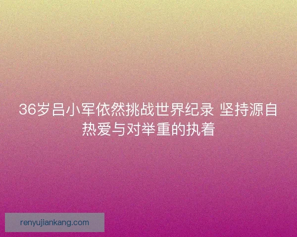 36岁吕小军依然挑战世界纪录 坚持源自热爱与对举重的执着