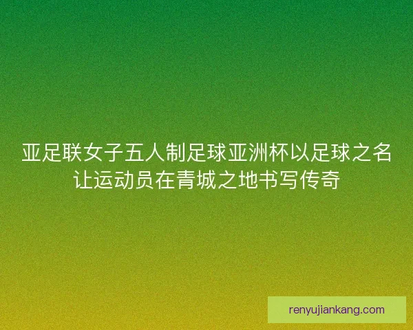 亚足联女子五人制足球亚洲杯以足球之名让运动员在青城之地书写传奇