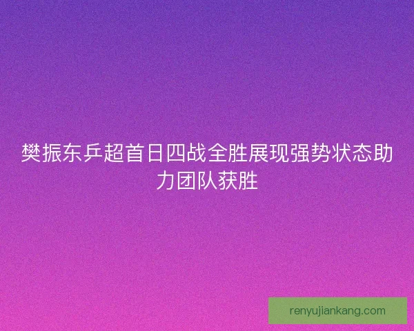 樊振东乒超首日四战全胜展现强势状态助力团队获胜