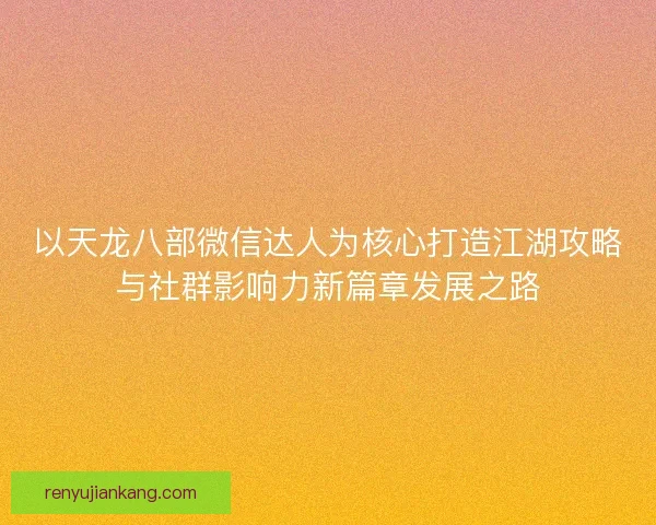 以天龙八部微信达人为核心打造江湖攻略与社群影响力新篇章发展之路