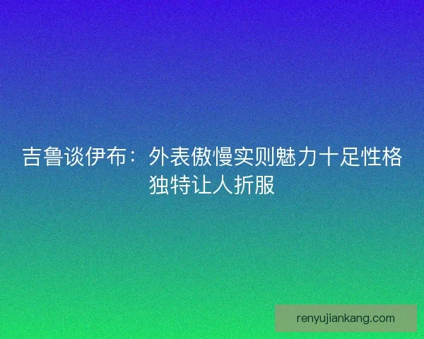 吉鲁谈伊布：外表傲慢实则魅力十足性格独特让人折服