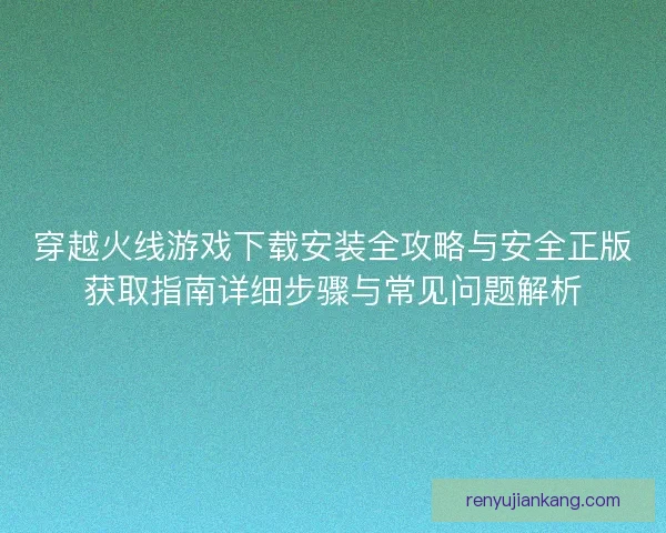 穿越火线游戏下载安装全攻略与安全正版获取指南详细步骤与常见问题解析